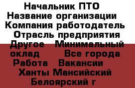 Начальник ПТО › Название организации ­ Компания-работодатель › Отрасль предприятия ­ Другое › Минимальный оклад ­ 1 - Все города Работа » Вакансии   . Ханты-Мансийский,Белоярский г.